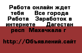 Работа онлайн ждет тебя!  - Все города Работа » Заработок в интернете   . Дагестан респ.,Махачкала г.